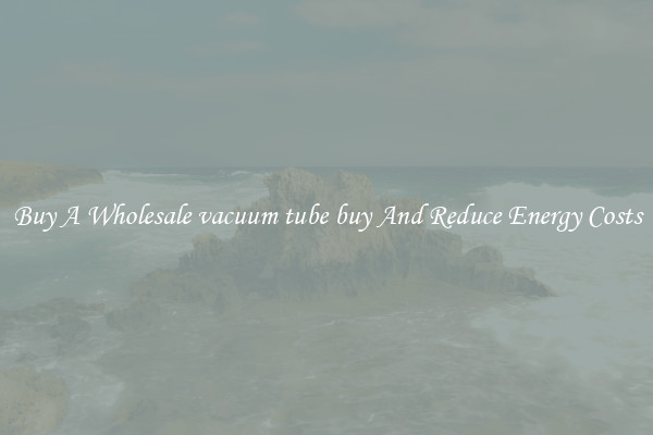 Buy A Wholesale vacuum tube buy And Reduce Energy Costs